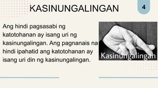 KASINUNGALINGAN 4
Ang hindi pagsasabi ng
katotohanan ay isang uri ng
kasinungalingan. Ang pagnanais na
hindi ipahatid ang katotohanan ay
isang uri din ng kasinungalingan.
 