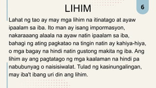 LIHIM
Lahat ng tao ay may mga lihim na itinatago at ayaw
ipaalam sa iba. Ito man ay isang impormasyon,
nakaraaang alaala na ayaw natin ipaalam sa iba,
bahagi ng ating pagkatao na tingin natin ay kahiya-hiya,
o mga bagay na hindi natin gustong makita ng iba. Ang
lihim ay ang pagtatago ng mga kaalaman na hindi pa
nabubunyag o naisisiwalat. Tulad ng kasinungalingan,
may iba't ibang uri din ang lihim.
6
 
