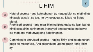 LIHIM
a. Natural secrets - ang katotohanan ay nagdudulot ng matinding
hinagpis at sakit sa tao. Ito ay nakaugat sa Likas na Batas
Moral.
7
Promised secrets - ang mga lihim na ipinangako sa isa't isa na
hindi sasabihin kaninoman. Nangyari ang pangako ng bawat
isa matapos mabunyag ang katotohanan.
Committed o entrusted secrets - naging lihim ang katotohanan
bago ito mabunyag. Ang kasunduan upang gawin itong lihim
ay;
b.
c.
 