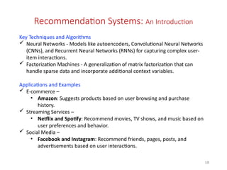18
Recommendation Systems: An Introduction
Key Techniques and Algorithms
 Neural Networks - Models like autoencoders, Convolutional Neural Networks
(CNNs), and Recurrent Neural Networks (RNNs) for capturing complex user-
item interactions.
 Factorization Machines - A generalization of matrix factorization that can
handle sparse data and incorporate additional context variables.
Applications and Examples
 E-commerce –
• Amazon: Suggests products based on user browsing and purchase
history.
 Streaming Services –
• Netflix and Spotify: Recommend movies, TV shows, and music based on
user preferences and behavior.
 Social Media –
• Facebook and Instagram: Recommend friends, pages, posts, and
advertisements based on user interactions.
 