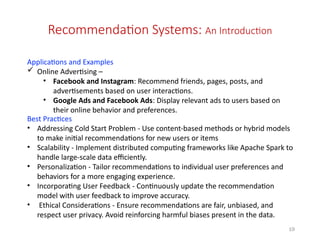 19
Recommendation Systems: An Introduction
Applications and Examples
 Online Advertising –
• Facebook and Instagram: Recommend friends, pages, posts, and
advertisements based on user interactions.
• Google Ads and Facebook Ads: Display relevant ads to users based on
their online behavior and preferences.
Best Practices
• Addressing Cold Start Problem - Use content-based methods or hybrid models
to make initial recommendations for new users or items
• Scalability - Implement distributed computing frameworks like Apache Spark to
handle large-scale data efficiently.
• Personalization - Tailor recommendations to individual user preferences and
behaviors for a more engaging experience.
• Incorporating User Feedback - Continuously update the recommendation
model with user feedback to improve accuracy.
• Ethical Considerations - Ensure recommendations are fair, unbiased, and
respect user privacy. Avoid reinforcing harmful biases present in the data.
 