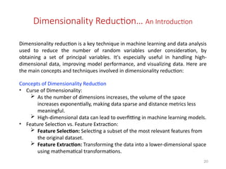 20
Dimensionality Reduction… An Introduction
Dimensionality reduction is a key technique in machine learning and data analysis
used to reduce the number of random variables under consideration, by
obtaining a set of principal variables. It's especially useful in handling high-
dimensional data, improving model performance, and visualizing data. Here are
the main concepts and techniques involved in dimensionality reduction:
Concepts of Dimensionality Reduction
• Curse of Dimensionality:
 As the number of dimensions increases, the volume of the space
increases exponentially, making data sparse and distance metrics less
meaningful.
 High-dimensional data can lead to overfitting in machine learning models.
• Feature Selection vs. Feature Extraction:
 Feature Selection: Selecting a subset of the most relevant features from
the original dataset.
 Feature Extraction: Transforming the data into a lower-dimensional space
using mathematical transformations.
 