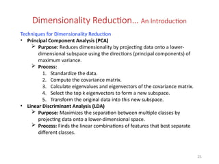 21
Dimensionality Reduction… An Introduction
Techniques for Dimensionality Reduction
• Principal Component Analysis (PCA)
 Purpose: Reduces dimensionality by projecting data onto a lower-
dimensional subspace using the directions (principal components) of
maximum variance.
 Process:
1. Standardize the data.
2. Compute the covariance matrix.
3. Calculate eigenvalues and eigenvectors of the covariance matrix.
4. Select the top k eigenvectors to form a new subspace.
5. Transform the original data into this new subspace.
• Linear Discriminant Analysis (LDA)
 Purpose: Maximizes the separation between multiple classes by
projecting data onto a lower-dimensional space.
 Process: Finds the linear combinations of features that best separate
different classes.
 