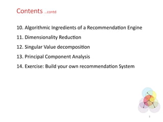 Contents …contd
10. Algorithmic Ingredients of a Recommendation Engine
11. Dimensionality Reduction
12. Singular Value decomposition
13. Principal Component Analysis
14. Exercise: Build your own recommendation System
3
 