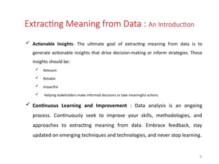  Actionable Insights: The ultimate goal of extracting meaning from data is to
generate actionable insights that drive decision-making or inform strategies. These
insights should be:
 Relevant
 Reliable
 Impactful
 Helping stakeholders make informed decisions or take meaningful actions
 Continuous Learning and Improvement : Data analysis is an ongoing
process. Continuously seek to improve your skills, methodologies, and
approaches to extracting meaning from data. Embrace feedback, stay
updated on emerging techniques and technologies, and never stop learning.
8
Extracting Meaning from Data : An Introduction
 