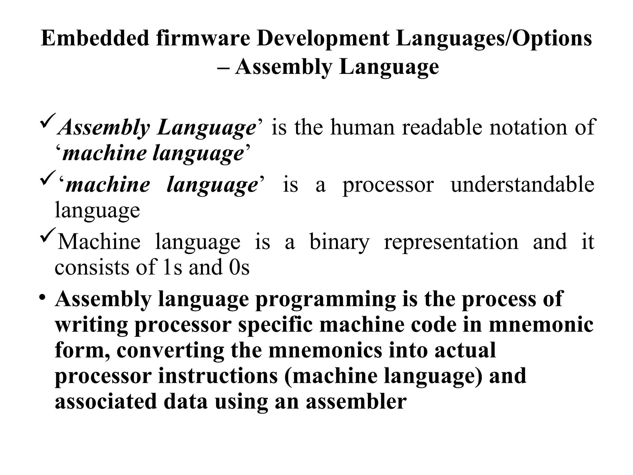 Embedded firmware Development Languages/Options
– Assembly Language
Assembly Language’ is the human readable notation of
‘machine language’
‘machine language’ is a processor understandable
language
Machine language is a binary representation and it
consists of 1s and 0s
• Assembly language programming is the process of
writing processor specific machine code in mnemonic
form, converting the mnemonics into actual
processor instructions (machine language) and
associated data using an assembler
 