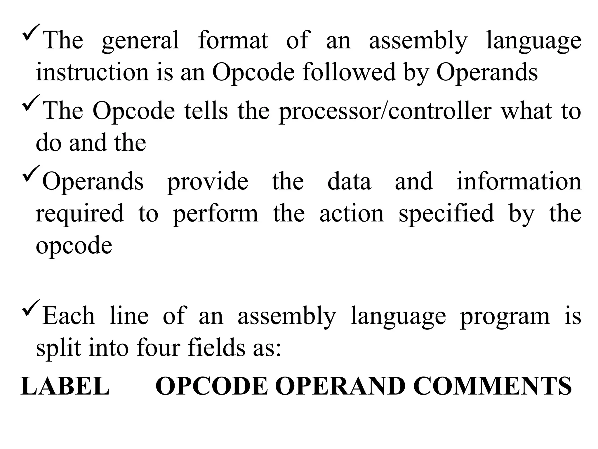 The general format of an assembly language
instruction is an Opcode followed by Operands
The Opcode tells the processor/controller what to
do and the
Operands provide the data and information
required to perform the action specified by the
opcode
Each line of an assembly language program is
split into four fields as:
LABEL OPCODE OPERAND COMMENTS
 