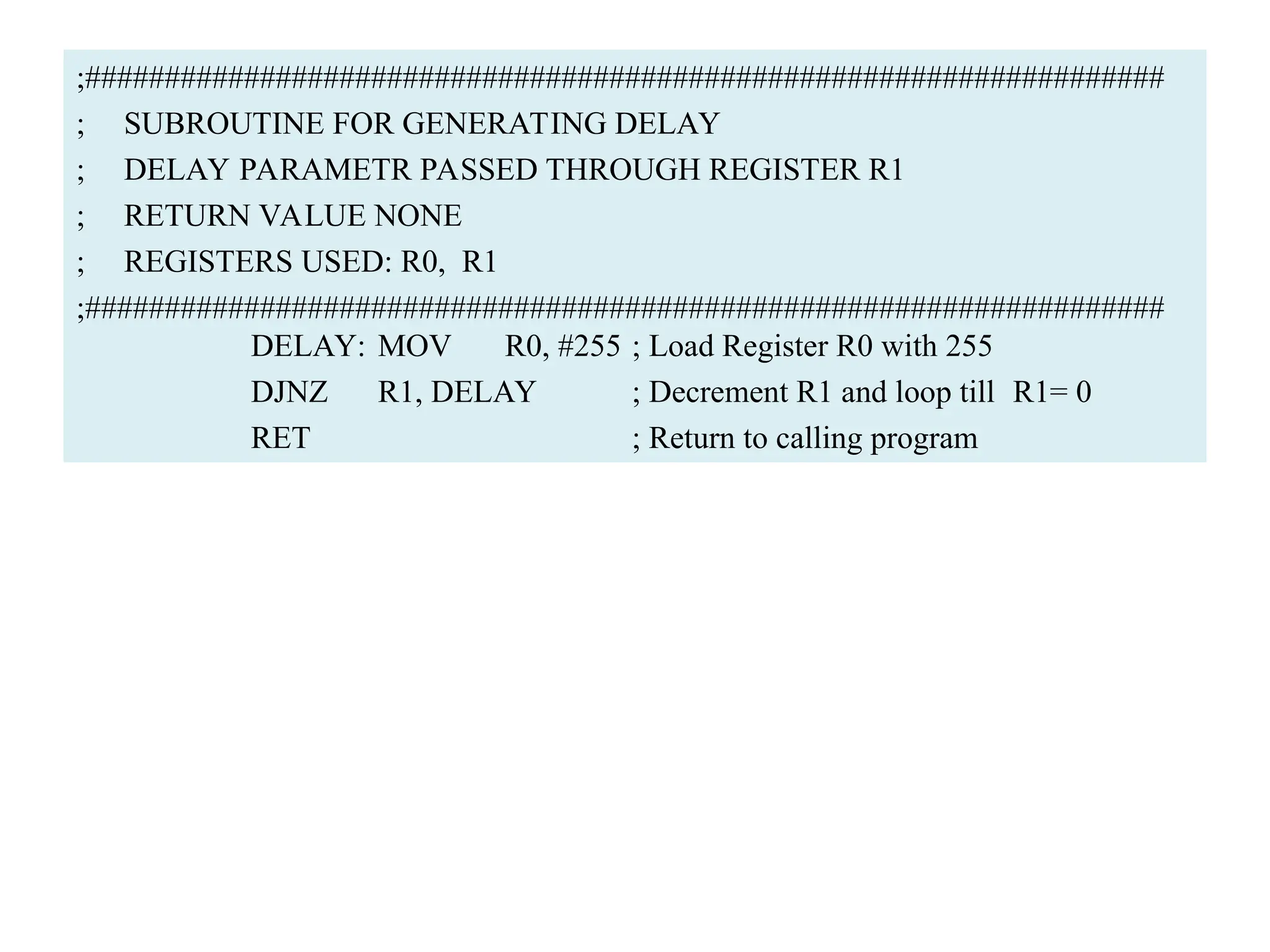 ;####################################################################
; SUBROUTINE FOR GENERATING DELAY
; DELAY PARAMETR PASSED THROUGH REGISTER R1
; RETURN VALUE NONE
; REGISTERS USED: R0, R1
;####################################################################
DELAY: MOV R0, #255 ; Load Register R0 with 255
DJNZ R1, DELAY ; Decrement R1 and loop till R1= 0
RET ; Return to calling program
 