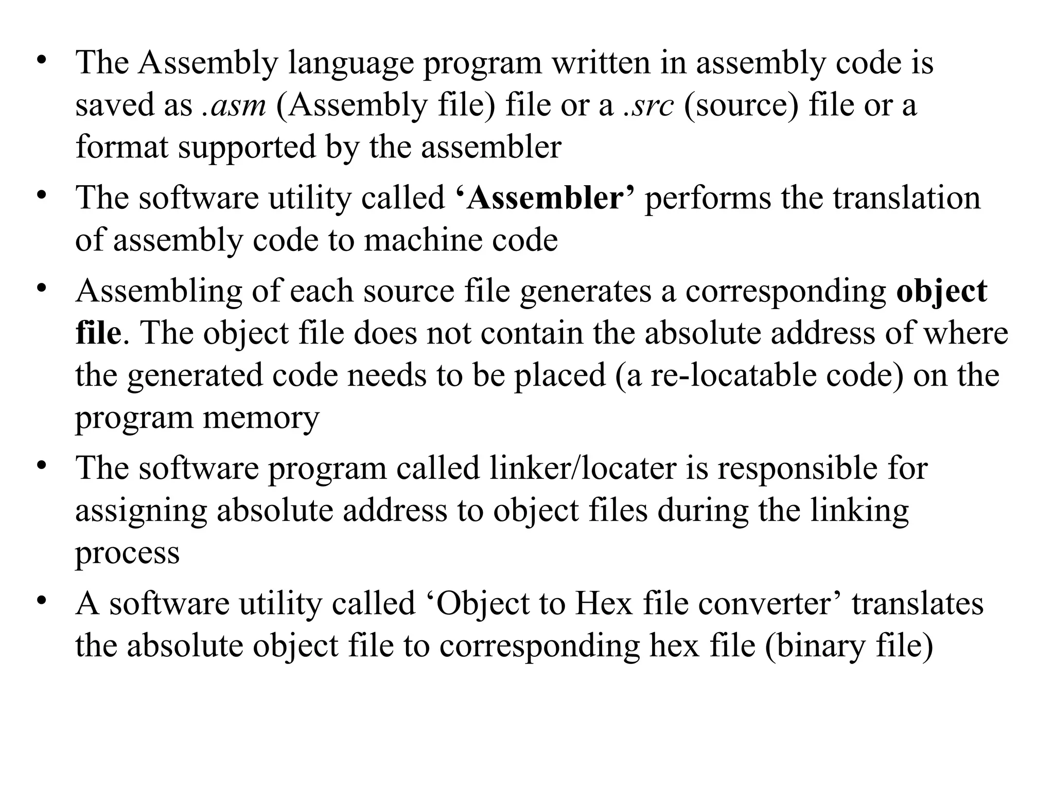 • The Assembly language program written in assembly code is
saved as .asm (Assembly file) file or a .src (source) file or a
format supported by the assembler
• The software utility called ‘Assembler’ performs the translation
of assembly code to machine code
• Assembling of each source file generates a corresponding object
file. The object file does not contain the absolute address of where
the generated code needs to be placed (a re-locatable code) on the
program memory
• The software program called linker/locater is responsible for
assigning absolute address to object files during the linking
process
• A software utility called ‘Object to Hex file converter’ translates
the absolute object file to corresponding hex file (binary file)
 