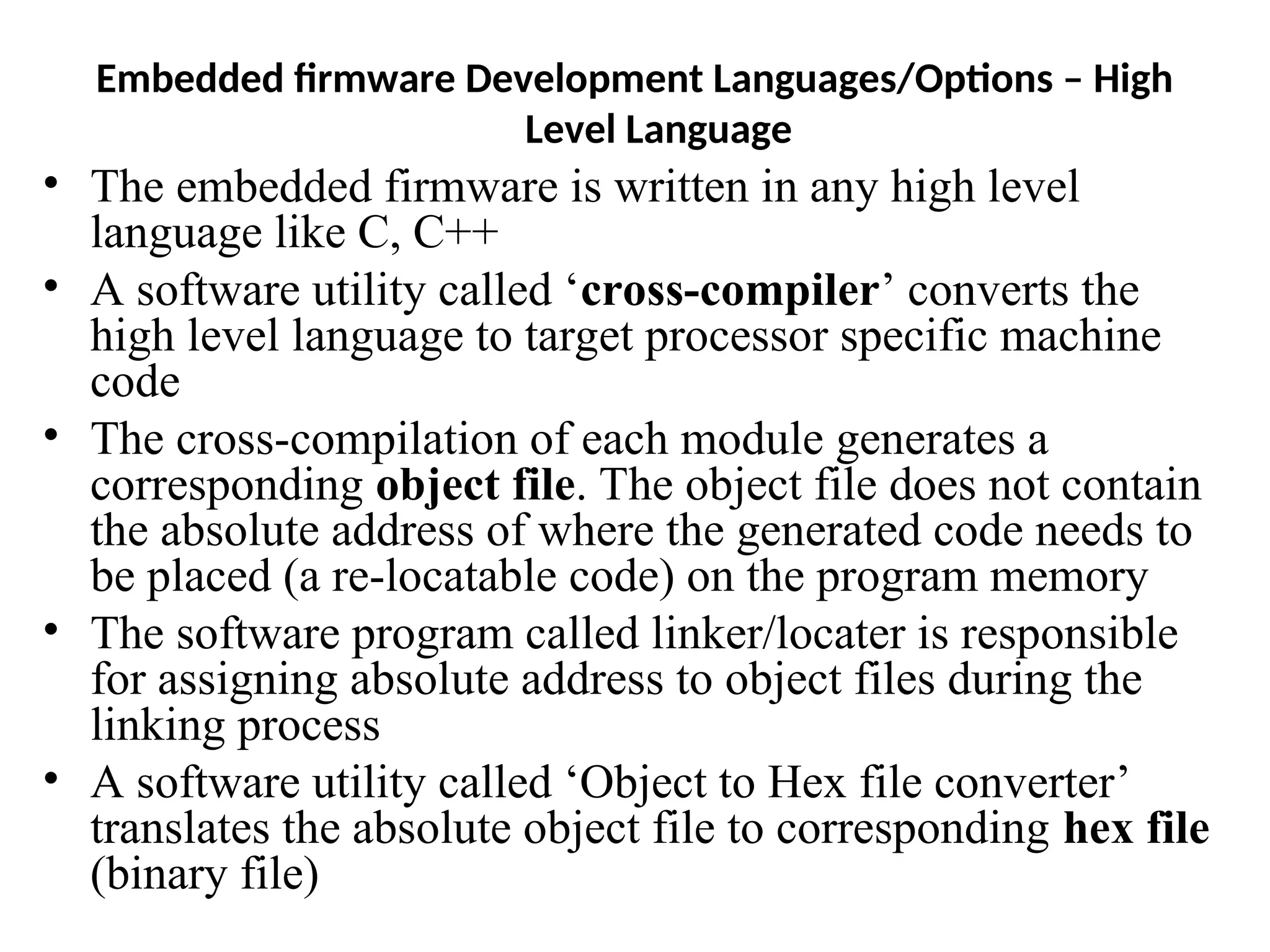 Embedded firmware Development Languages/Options – High
Level Language
• The embedded firmware is written in any high level
language like C, C++
• A software utility called ‘cross-compiler’ converts the
high level language to target processor specific machine
code
• The cross-compilation of each module generates a
corresponding object file. The object file does not contain
the absolute address of where the generated code needs to
be placed (a re-locatable code) on the program memory
• The software program called linker/locater is responsible
for assigning absolute address to object files during the
linking process
• A software utility called ‘Object to Hex file converter’
translates the absolute object file to corresponding hex file
(binary file)
 