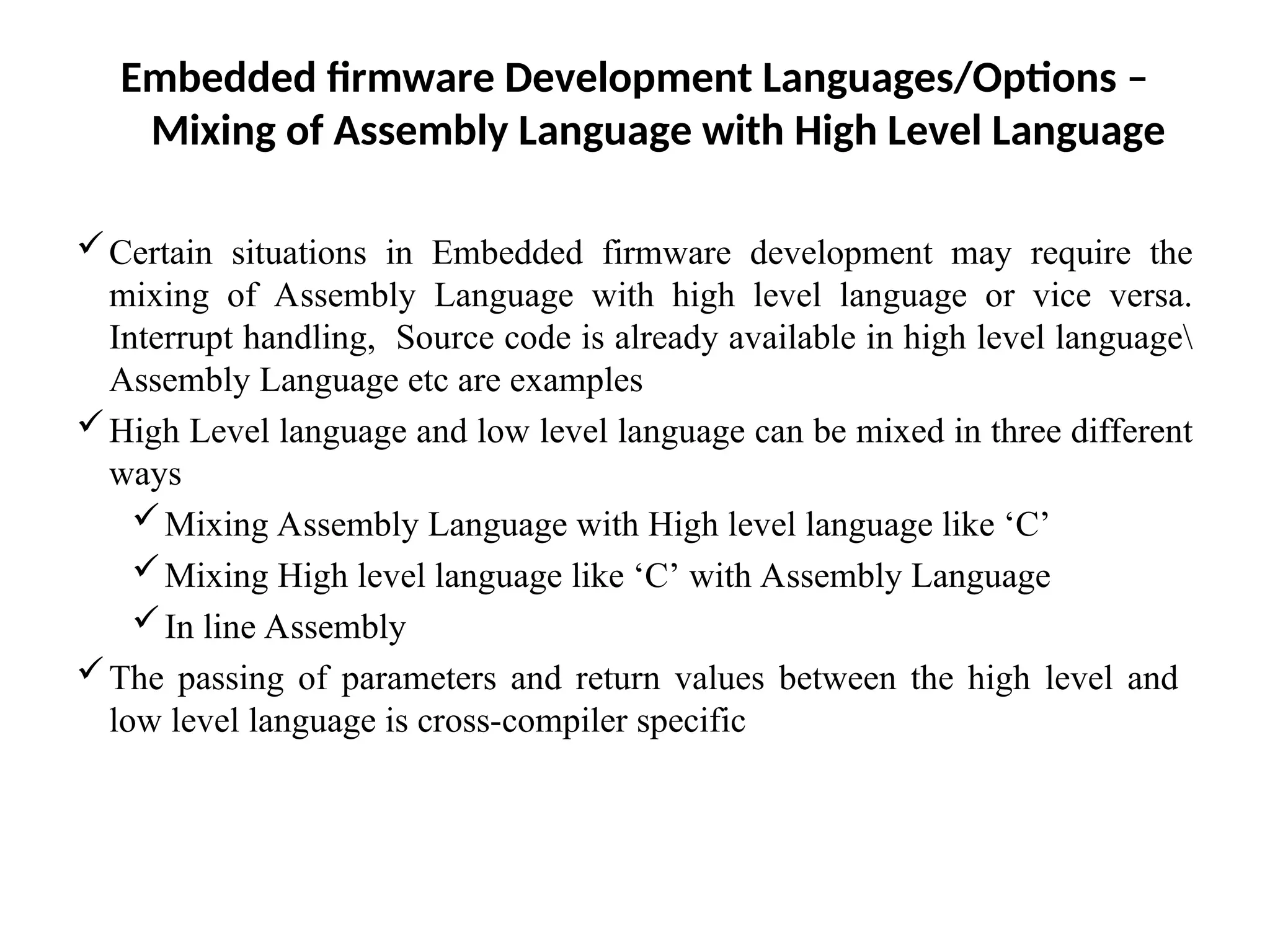 Embedded firmware Development Languages/Options –
Mixing of Assembly Language with High Level Language
Certain situations in Embedded firmware development may require the
mixing of Assembly Language with high level language or vice versa.
Interrupt handling, Source code is already available in high level language
Assembly Language etc are examples
High Level language and low level language can be mixed in three different
ways
Mixing Assembly Language with High level language like ‘C’
Mixing High level language like ‘C’ with Assembly Language
In line Assembly
The passing of parameters and return values between the high level and
low level language is cross-compiler specific
 