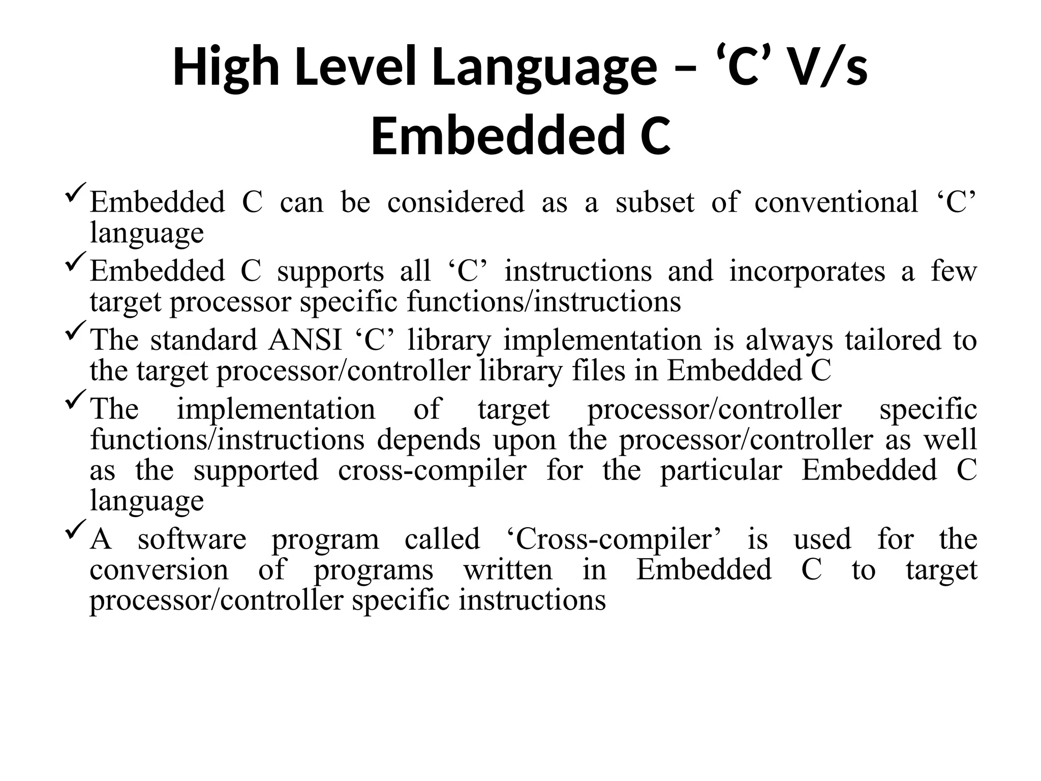 High Level Language – ‘C’ V/s
Embedded C
Embedded C can be considered as a subset of conventional ‘C’
language
Embedded C supports all ‘C’ instructions and incorporates a few
target processor specific functions/instructions
The standard ANSI ‘C’ library implementation is always tailored to
the target processor/controller library files in Embedded C
The implementation of target processor/controller specific
functions/instructions depends upon the processor/controller as well
as the supported cross-compiler for the particular Embedded C
language
A software program called ‘Cross-compiler’ is used for the
conversion of programs written in Embedded C to target
processor/controller specific instructions
 