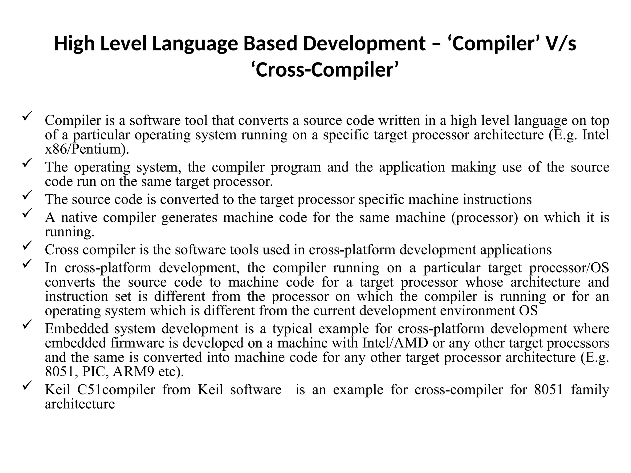 High Level Language Based Development – ‘Compiler’ V/s
‘Cross-Compiler’
 Compiler is a software tool that converts a source code written in a high level language on top
of a particular operating system running on a specific target processor architecture (E.g. Intel
x86/Pentium).
 The operating system, the compiler program and the application making use of the source
code run on the same target processor.
 The source code is converted to the target processor specific machine instructions
 A native compiler generates machine code for the same machine (processor) on which it is
running.
 Cross compiler is the software tools used in cross-platform development applications
 In cross-platform development, the compiler running on a particular target processor/OS
converts the source code to machine code for a target processor whose architecture and
instruction set is different from the processor on which the compiler is running or for an
operating system which is different from the current development environment OS
 Embedded system development is a typical example for cross-platform development where
embedded firmware is developed on a machine with Intel/AMD or any other target processors
and the same is converted into machine code for any other target processor architecture (E.g.
8051, PIC, ARM9 etc).
 Keil C51compiler from Keil software is an example for cross-compiler for 8051 family
architecture
 