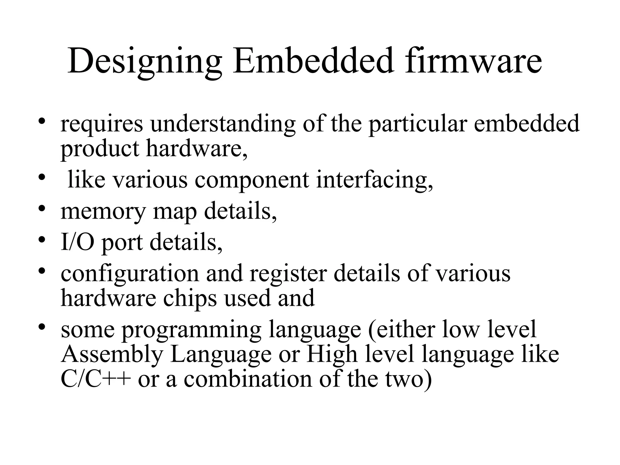 Designing Embedded firmware
• requires understanding of the particular embedded
product hardware,
• like various component interfacing,
• memory map details,
• I/O port details,
• configuration and register details of various
hardware chips used and
• some programming language (either low level
Assembly Language or High level language like
C/C++ or a combination of the two)
 