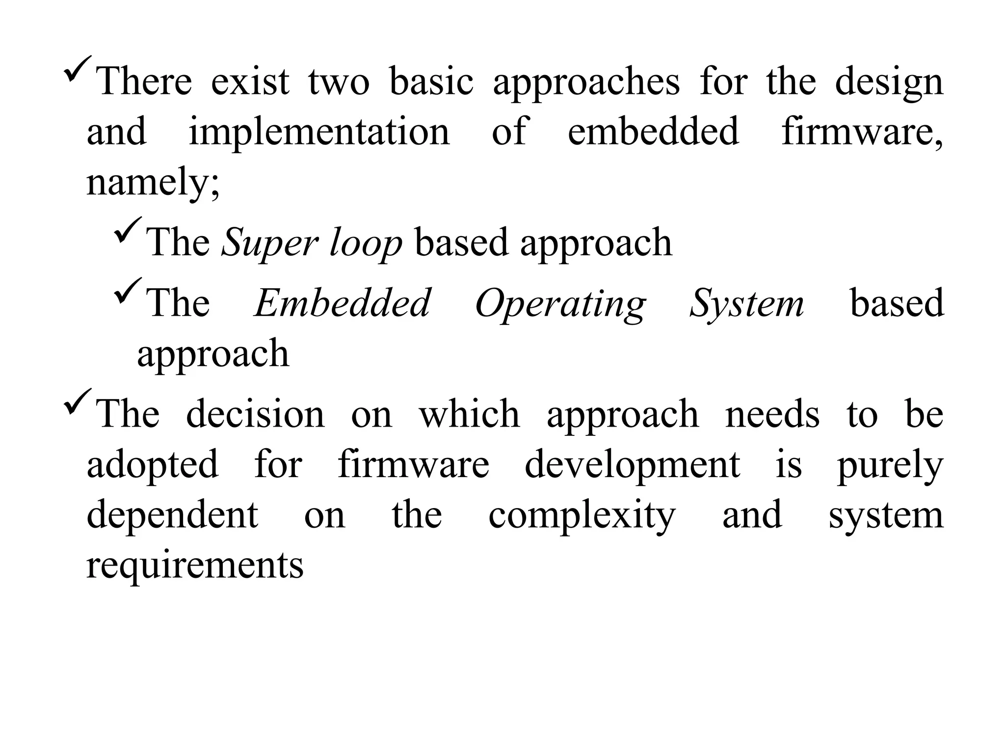 There exist two basic approaches for the design
and implementation of embedded firmware,
namely;
The Super loop based approach
The Embedded Operating System based
approach
The decision on which approach needs to be
adopted for firmware development is purely
dependent on the complexity and system
requirements
 