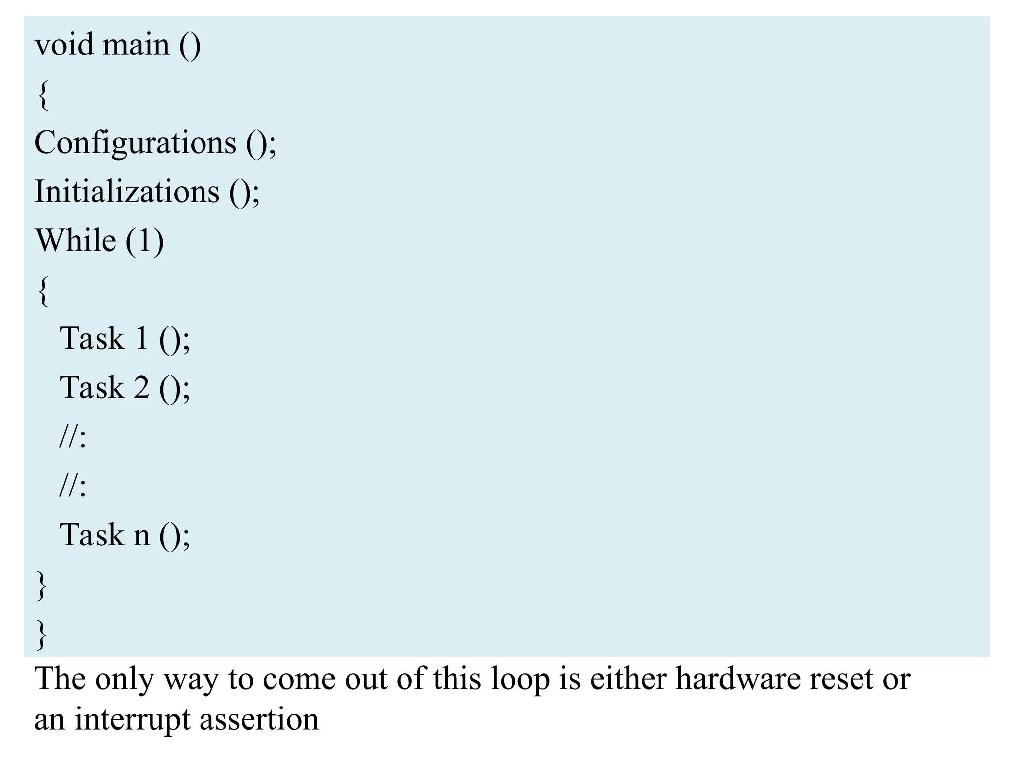 void main ()
{
Configurations ();
Initializations ();
While (1)
{
Task 1 ();
Task 2 ();
//:
//:
Task n ();
}
}
The only way to come out of this loop is either hardware reset or
an interrupt assertion
 