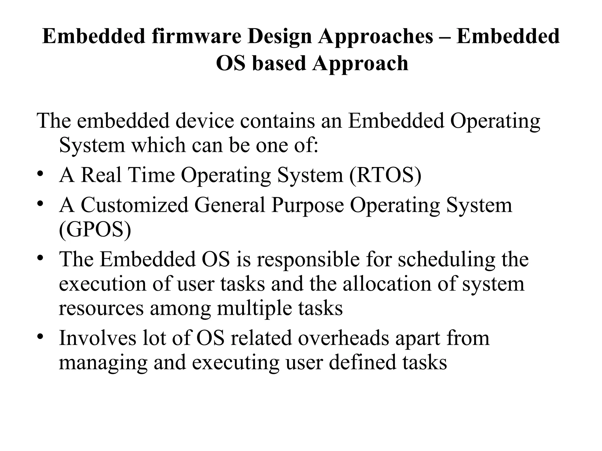 Embedded firmware Design Approaches – Embedded
OS based Approach
The embedded device contains an Embedded Operating
System which can be one of:
• A Real Time Operating System (RTOS)
• A Customized General Purpose Operating System
(GPOS)
• The Embedded OS is responsible for scheduling the
execution of user tasks and the allocation of system
resources among multiple tasks
• Involves lot of OS related overheads apart from
managing and executing user defined tasks
 