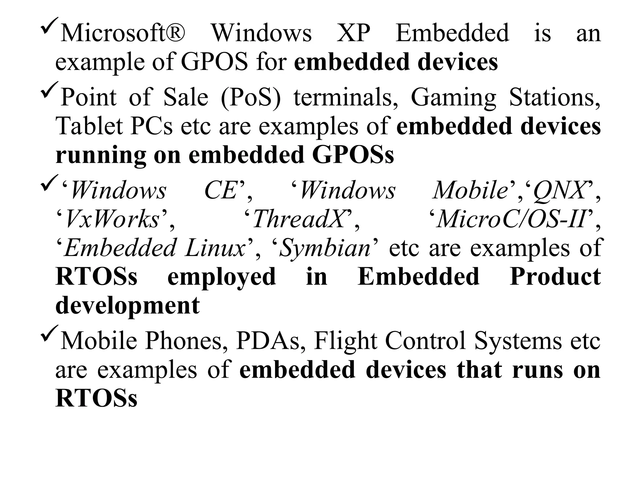 Microsoft® Windows XP Embedded is an
example of GPOS for embedded devices
Point of Sale (PoS) terminals, Gaming Stations,
Tablet PCs etc are examples of embedded devices
running on embedded GPOSs
‘Windows CE’, ‘Windows Mobile’,‘QNX’,
‘VxWorks’, ‘ThreadX’, ‘MicroC/OS-II’,
‘Embedded Linux’, ‘Symbian’ etc are examples of
RTOSs employed in Embedded Product
development
Mobile Phones, PDAs, Flight Control Systems etc
are examples of embedded devices that runs on
RTOSs
 