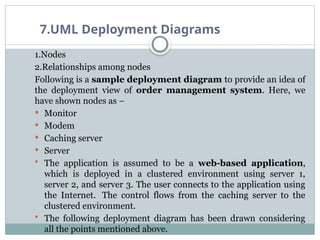 7.UML Deployment Diagrams
1.Nodes
2.Relationships among nodes
Following is a sample deployment diagram to provide an idea of
the deployment view of order management system. Here, we
have shown nodes as −
 Monitor
 Modem
 Caching server
 Server
 The application is assumed to be a web-based application,
which is deployed in a clustered environment using server 1,
server 2, and server 3. The user connects to the application using
the Internet. The control flows from the caching server to the
clustered environment.
 The following deployment diagram has been drawn considering
all the points mentioned above.
 