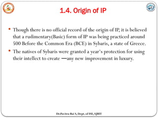 1.4. Origin of IP
Dr.Pavitra Bai S, Dept. of ISE, SJBIT
 Though there is no official record of the origin of IP, it is believed
that a rudimentary(Basic) form of IP was being practiced around
500 Before the Common Era (BCE) in Sybaris, a state of Greece.
 The natives of Sybaris were granted a year‘s protection for using
their intellect to create any new improvement in luxury.
―
 