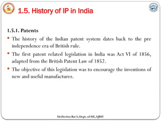 1.5. History of IP in India
Dr.Pavitra Bai S, Dept. of ISE, SJBIT
1.5.1. Patents
 The history of the Indian patent system dates back to the pre
independence era of British rule.
 The first patent related legislation in India was Act VI of 1856,
adapted from the British Patent Law of 1852.
 The objective of this legislation was to encourage the inventions of
new and useful manufactures.
 