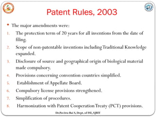 Patent Rules, 2003
Dr.Pavitra Bai S, Dept. of ISE, SJBIT
 The major amendments were:
1. The protection term of 20 years for all inventions from the date of
filing.
2. Scope of non-patentable inventions includingTraditional Knowledge
expanded.
3. Disclosure of source and geographical origin of biological material
made compulsory.
4. Provisions concerning convention countries simplified.
5. Establishment of Appellate Board.
6. Compulsory license provisions strengthened.
7. Simplification of procedures.
8. Harmonization with Patent CooperationTreaty (PCT) provisions.
 