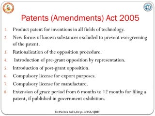 Patents (Amendments) Act 2005
Dr.Pavitra Bai S, Dept. of ISE, SJBIT
1. Product patent for inventions in all fields of technology.
2. New forms of known substances excluded to prevent evergreening
of the patent.
3. Rationalization of the opposition procedure.
4. Introduction of pre-grant opposition by representation.
5. Introduction of post-grant opposition.
6. Compulsory license for export purposes.
7. Compulsory license for manufacture.
8. Extension of grace period from 6 months to 12 months for filing a
patent, if published in government exhibition.
 