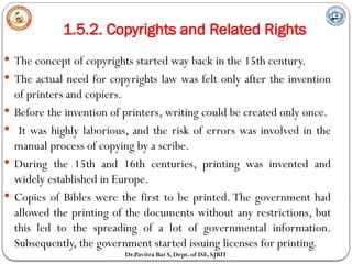 1.5.2. Copyrights and Related Rights
Dr.Pavitra Bai S, Dept. of ISE, SJBIT
 The concept of copyrights started way back in the 15th century.
 The actual need for copyrights law was felt only after the invention
of printers and copiers.
 Before the invention of printers, writing could be created only once.
 It was highly laborious, and the risk of errors was involved in the
manual process of copying by a scribe.
 During the 15th and 16th centuries, printing was invented and
widely established in Europe.
 Copies of Bibles were the first to be printed. The government had
allowed the printing of the documents without any restrictions, but
this led to the spreading of a lot of governmental information.
Subsequently, the government started issuing licenses for printing.
 