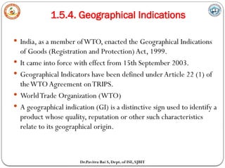 1.5.4. Geographical Indications
Dr.Pavitra Bai S, Dept. of ISE, SJBIT
 India, as a member ofWTO, enacted the Geographical Indications
of Goods (Registration and Protection) Act, 1999.
 It came into force with effect from 15th September 2003.
 Geographical Indicators have been defined under Article 22 (1) of
theWTO Agreement onTRIPS.
 WorldTrade Organization (WTO)
 A geographical indication (GI) is a distinctive sign used to identify a
product whose quality, reputation or other such characteristics
relate to its geographical origin.
 