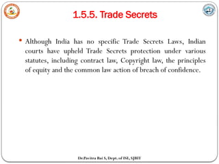 1.5.5. Trade Secrets
Dr.Pavitra Bai S, Dept. of ISE, SJBIT
 Although India has no specific Trade Secrets Laws, Indian
courts have upheld Trade Secrets protection under various
statutes, including contract law, Copyright law, the principles
of equity and the common law action of breach of confidence.
 