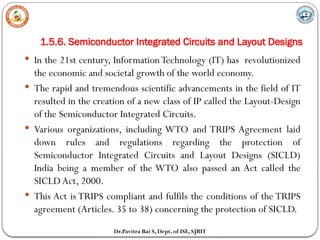1.5.6. Semiconductor Integrated Circuits and Layout Designs
Dr.Pavitra Bai S, Dept. of ISE, SJBIT
 In the 21st century, InformationTechnology (IT) has revolutionized
the economic and societal growth of the world economy.
 The rapid and tremendous scientific advancements in the field of IT
resulted in the creation of a new class of IP called the Layout-Design
of the Semiconductor Integrated Circuits.
 Various organizations, including WTO and TRIPS Agreement laid
down rules and regulations regarding the protection of
Semiconductor Integrated Circuits and Layout Designs (SICLD)
India being a member of the WTO also passed an Act called the
SICLD Act, 2000.
 This Act is TRIPS compliant and fulfils the conditions of the TRIPS
agreement (Articles. 35 to 38) concerning the protection of SICLD.
 