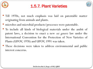 1.5.7. Plant Varieties
Dr.Pavitra Bai S, Dept. of ISE, SJBIT
 Till 1970s, not much emphasis was laid on patentable matter
originating from animals and plants.
 microbes and microbial products/processes were patentable.
 To include all kinds of biological materials under the ambit of
patent laws, a decision to enact a new sui generis law under the
International Convention for the Protection of New Varieties of
Plants (UPOV, 1978) and UPOV, 1991 was taken.
 These decisions were taken to address environmental and public
interest concerns.
 
