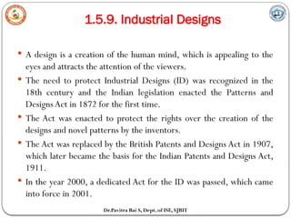 1.5.9. Industrial Designs
Dr.Pavitra Bai S, Dept. of ISE, SJBIT
 A design is a creation of the human mind, which is appealing to the
eyes and attracts the attention of the viewers.
 The need to protect Industrial Designs (ID) was recognized in the
18th century and the Indian legislation enacted the Patterns and
Designs Act in 1872 for the first time.
 The Act was enacted to protect the rights over the creation of the
designs and novel patterns by the inventors.
 The Act was replaced by the British Patents and Designs Act in 1907,
which later became the basis for the Indian Patents and Designs Act,
1911.
 In the year 2000, a dedicated Act for the ID was passed, which came
into force in 2001.
 