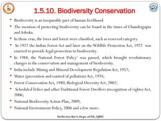 1.5.10. Biodiversity Conservation
Dr.Pavitra Bai S, Dept. of ISE, SJBIT
 Biodiversity is an inseparable part of human livelihood.
 The mention of protecting biodiversity can be found in the times of Chandragupta
andAshoka.
 In those eras, the trees and forest were classified, such as reserved category.
 In 1927 the Indian Forest Act and later on theWildlife Protection Act, 1972 was
enacted to provide legal protection to biodiversity.
 In 1988, the National Forest Policy‘ was passed, which brought revolutionary
changes in the conservation and management of biodiversity.
 India include Mining and Mineral Development RegulationAct, 1957;
 Water (prevention and control of pollution)Act, 1974;
 Forest ConservationAct, 1980; Biological Diversity Act, 2002;
 ScheduledTribes and otherTraditional Forest Dwellers (recognition of rights) Act,
2006;
 National BiodiversityAction Plan, 2009;
 National Environment Policy, 2006 and a few more.
 