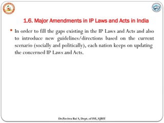 1.6. Major Amendments in IP Laws and Acts in India
Dr.Pavitra Bai S, Dept. of ISE, SJBIT
 In order to fill the gaps existing in the IP Laws and Acts and also
to introduce new guidelines/directions based on the current
scenario (socially and politically), each nation keeps on updating
the concerned IP Laws and Acts.
 