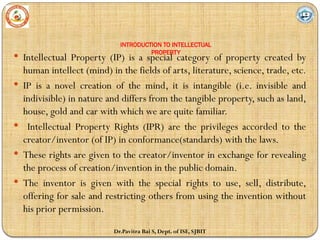 INTRODUCTION TO INTELLECTUAL
PROPERTY
 Intellectual Property (IP) is a special category of property created by
human intellect (mind) in the fields of arts, literature, science, trade, etc.
 IP is a novel creation of the mind, it is intangible (i.e. invisible and
indivisible) in nature and differs from the tangible property, such as land,
house, gold and car with which we are quite familiar.
 Intellectual Property Rights (IPR) are the privileges accorded to the
creator/inventor (of IP) in conformance(standards) with the laws.
 These rights are given to the creator/inventor in exchange for revealing
the process of creation/invention in the public domain.
 The inventor is given with the special rights to use, sell, distribute,
offering for sale and restricting others from using the invention without
his prior permission.
Dr.Pavitra Bai S, Dept. of ISE, SJBIT
 