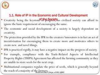 1.1. Role of IP in the Economic and Cultural Development
of the Society
Dr.Pavitra Bai S, Dept. of ISE, SJBIT
 Creativity being the keystone of progress, no civilized society can afford to
ignore the basic requirement of encouraging the same.
 The economic and social development of a society is largely dependent on
creativity.
 The protection provided by the IPR to the creators/innovators is in fact an act of
incentivization for encouraging them to create more and motivates others to
create new and novel things.
 IPR is practiced rigidly, it may have a negative impact on the progress of society.
 For example, compliance with the Trade-Related Aspects of Intellectual
Property Rights (TRIPS) Agreement has affected the farming community as they
are unable to store seeds for the next crop.
 Multinational companies regulate the price of seeds, which is generally beyond
the reach of a majority of the farmers.
 