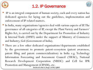 1.2. IP Governance
Dr.Pavitra Bai S, Dept. of ISE, SJBIT
 IP is an integral component of human society, each and every nation has
dedicated agencies for laying out the guidelines, implementation and
enforcement of IP related matters.
 In India, many organizations/agencies deal with various aspects of IP.The
governance of all categories of IP, except the PlantVariety and Farmers‘
Rights Act, is carried out by the Department for Promotion of Industry
& Internal Trade (DPIIT) under the support of Ministry of Commerce
and Industry, GoI (Government of India).
 There are a few other dedicated organizations/departments established
by the government to promote patent-ecosystem (patent awareness,
patent filing and patent commercialization) in India e.g. Technology
Information Forecasting and Assessment Council (TIFAC), National
Research Development Corporation (NRDC) and Cell for IPR
Promotion and Management (CIPAM), etc.
 