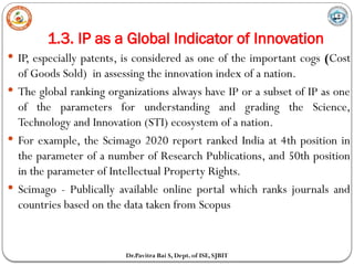 1.3. IP as a Global Indicator of Innovation
Dr.Pavitra Bai S, Dept. of ISE, SJBIT
 IP, especially patents, is considered as one of the important cogs (Cost
of Goods Sold) in assessing the innovation index of a nation.
 The global ranking organizations always have IP or a subset of IP as one
of the parameters for understanding and grading the Science,
Technology and Innovation (STI) ecosystem of a nation.
 For example, the Scimago 2020 report ranked India at 4th position in
the parameter of a number of Research Publications, and 50th position
in the parameter of Intellectual Property Rights.
 Scimago - Publically available online portal which ranks journals and
countries based on the data taken from Scopus
 