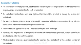 Deeksha M, Dept of CSE, AIET 10
Session Key Lifetime
 For connection-oriented protocols, use the same session key for the length of time that the connection
is open, using a new session key for each new session.
 If a logical connection has a very long lifetime, then it would be prudent to change the session key
periodically
 For a connectionless protocol, there is no explicit connection initiation or termination. Thus, it is not
obvious how often one needs to change the session key.
 The most secure approach is to use a new session key for each exchange.
 However, this negates one of the principal benefits of connectionless protocols, which is minimum
overhead and delay for each transaction.
• A better strategy is to use a given session key for a certain fixed period only or for a certain number of
transactions.
 