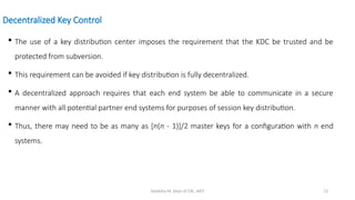 Deeksha M, Dept of CSE, AIET 13
Decentralized Key Control
 The use of a key distribution center imposes the requirement that the KDC be trusted and be
protected from subversion.
 This requirement can be avoided if key distribution is fully decentralized.
 A decentralized approach requires that each end system be able to communicate in a secure
manner with all potential partner end systems for purposes of session key distribution.
 Thus, there may need to be as many as [n(n - 1)]/2 master keys for a configuration with n end
systems.
 