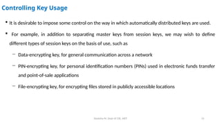 Deeksha M, Dept of CSE, AIET 15
Controlling Key Usage
 It is desirable to impose some control on the way in which automatically distributed keys are used.
 For example, in addition to separating master keys from session keys, we may wish to define
different types of session keys on the basis of use, such as
− Data-encrypting key, for general communication across a network
− PIN-encrypting key, for personal identification numbers (PINs) used in electronic funds transfer
and point-of-sale applications
− File-encrypting key, for encrypting files stored in publicly accessible locations
 