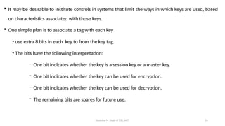 Deeksha M, Dept of CSE, AIET 16
 It may be desirable to institute controls in systems that limit the ways in which keys are used, based
on characteristics associated with those keys.
 One simple plan is to associate a tag with each key
• use extra 8 bits in each key to from the key tag.
• The bits have the following interpretation:
− One bit indicates whether the key is a session key or a master key.
− One bit indicates whether the key can be used for encryption.
− One bit indicates whether the key can be used for decryption.
− The remaining bits are spares for future use.
 