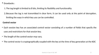 Deeksha M, Dept of CSE, AIET 17
 Drawbacks :
1.The tag length is limited to 8 bits, limiting its flexibility and functionality.
2.Because the tag is not transmitted in clear form, it can be used only at the point of decryption,
limiting the ways in which key use can be controlled.
Control vector
• Each session key has an associated control vector consisting of a number of fields that specify the
uses and restrictions for that session key.
• The length of the control vector may vary.
• The control vector is cryptographically coupled with the key at the time of key generation at the KDC
 