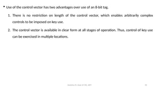 Deeksha M, Dept of CSE, AIET 20
 Use of the control vector has two advantages over use of an 8-bit tag.
1. There is no restriction on length of the control vector, which enables arbitrarily complex
controls to be imposed on key use.
2. The control vector is available in clear form at all stages of operation. Thus, control of key use
can be exercised in multiple locations.
 