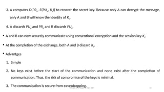 Deeksha M, Dept of CSE, AIET 22
3. A computes D(PRa, E(PUa, Ks)) to recover the secret key. Because only A can decrypt the message,
only A and B will know the identity of Ks.
4. A discards PUa and PRa and B discards PUa.
 A and B can now securely communicate using conventional encryption and the session key Ks.
 At the completion of the exchange, both A and B discard Ks.
 Advantges
1. Simple
2. No keys exist before the start of the communication and none exist after the completion of
communication. Thus, the risk of compromise of the keys is minimal.
3. The communication is secure from eavesdropping.
 