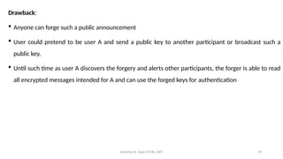 Deeksha M, Dept of CSE, AIET 29
Drawback:
 Anyone can forge such a public announcement
 User could pretend to be user A and send a public key to another participant or broadcast such a
public key.
 Until such time as user A discovers the forgery and alerts other participants, the forger is able to read
all encrypted messages intended for A and can use the forged keys for authentication
 