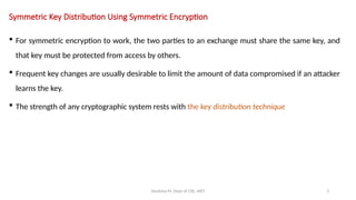 Deeksha M, Dept of CSE, AIET 3
Symmetric Key Distribution Using Symmetric Encryption
 For symmetric encryption to work, the two parties to an exchange must share the same key, and
that key must be protected from access by others.
 Frequent key changes are usually desirable to limit the amount of data compromised if an attacker
learns the key.
 The strength of any cryptographic system rests with the key distribution technique
 