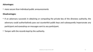 Deeksha M, Dept of CSE, AIET 31
Advantages:
• more secure than individual public announcements
Disadvantages:
• If an adversary succeeds in obtaining or computing the private key of the directory authority, the
adversary could authoritatively pass out counterfeit public keys and subsequently impersonate any
participant and eavesdrop on messages sent to any participant.
• Tamper with the records kept by the authority.
 