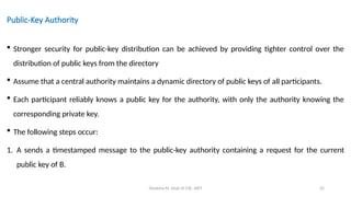 Deeksha M, Dept of CSE, AIET 32
Public-Key Authority
 Stronger security for public-key distribution can be achieved by providing tighter control over the
distribution of public keys from the directory
 Assume that a central authority maintains a dynamic directory of public keys of all participants.
 Each participant reliably knows a public key for the authority, with only the authority knowing the
corresponding private key.
 The following steps occur:
1. A sends a timestamped message to the public-key authority containing a request for the current
public key of B.
 